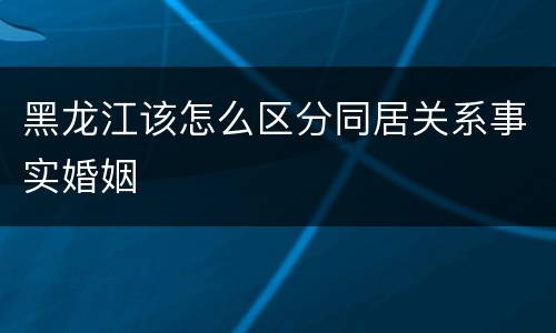 黑龙江该怎么区分同居关系事实婚姻