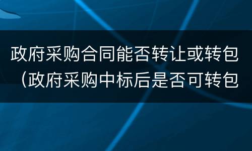 政府采购合同能否转让或转包（政府采购中标后是否可转包）