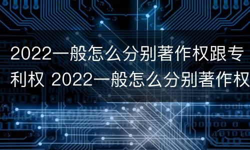 2022一般怎么分别著作权跟专利权 2022一般怎么分别著作权跟专利权呢