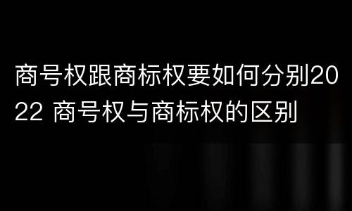 商号权跟商标权要如何分别2022 商号权与商标权的区别