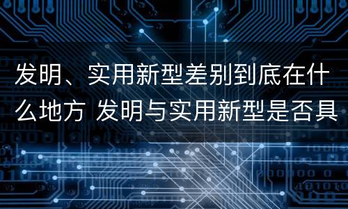 发明、实用新型差别到底在什么地方 发明与实用新型是否具有实用性