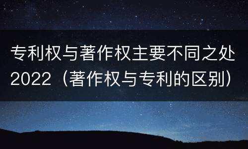 专利权与著作权主要不同之处2022（著作权与专利的区别）