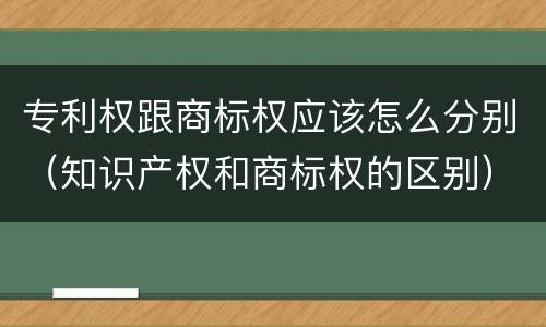 专利权跟商标权应该怎么分别（知识产权和商标权的区别）