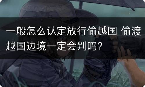 一般怎么认定放行偷越国 偷渡越国边境一定会判吗?