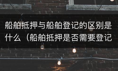 船舶抵押与船舶登记的区别是什么（船舶抵押是否需要登记）