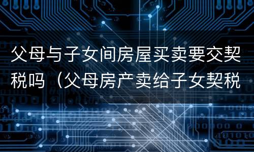 父母与子女间房屋买卖要交契税吗（父母房产卖给子女契税及收费标准）