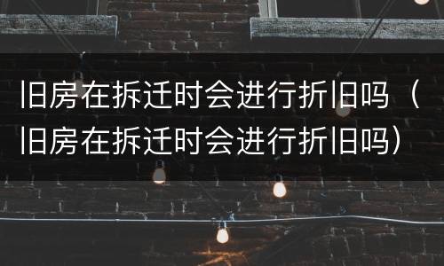 旧房在拆迁时会进行折旧吗（旧房在拆迁时会进行折旧吗）