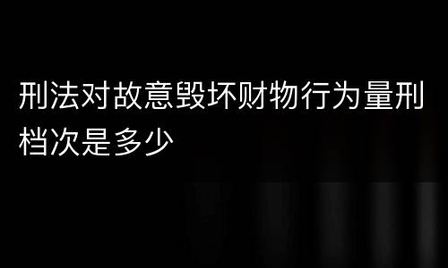 刑法对故意毁坏财物行为量刑档次是多少