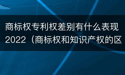 商标权专利权差别有什么表现2022（商标权和知识产权的区别）