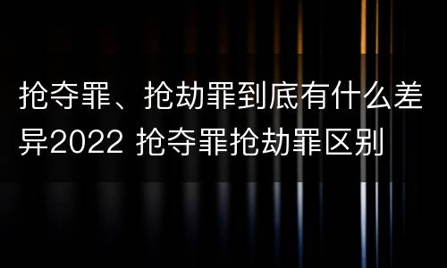 抢夺罪、抢劫罪到底有什么差异2022 抢夺罪抢劫罪区别