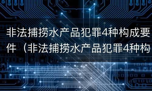 非法捕捞水产品犯罪4种构成要件（非法捕捞水产品犯罪4种构成要件是什么）