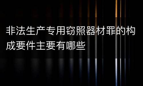 非法生产专用窃照器材罪的构成要件主要有哪些