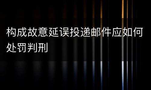 构成故意延误投递邮件应如何处罚判刑