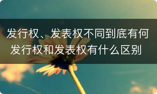发行权、发表权不同到底有何 发行权和发表权有什么区别