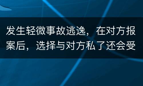 发生轻微事故逃逸，在对方报案后，选择与对方私了还会受到怎样的处罚