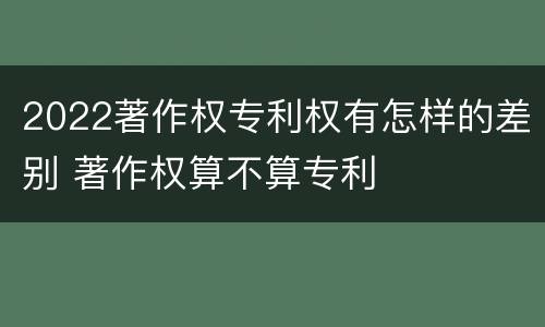 2022著作权专利权有怎样的差别 著作权算不算专利
