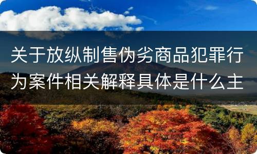 关于放纵制售伪劣商品犯罪行为案件相关解释具体是什么主要内容