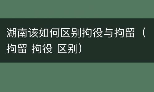 湖南该如何区别拘役与拘留（拘留 拘役 区别）