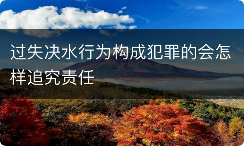 过失决水行为构成犯罪的会怎样追究责任