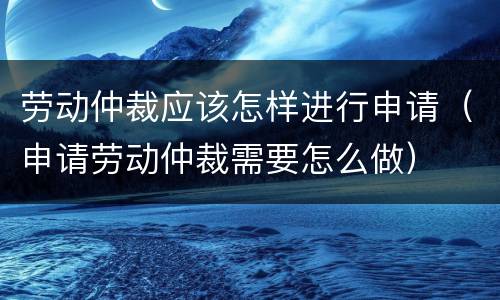 劳动仲裁应该怎样进行申请（申请劳动仲裁需要怎么做）
