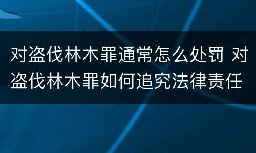 对盗伐林木罪通常怎么处罚 对盗伐林木罪如何追究法律责任