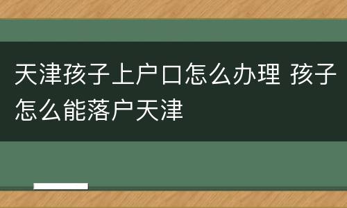 天津孩子上户口怎么办理 孩子怎么能落户天津