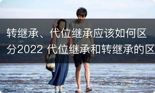 转继承、代位继承应该如何区分2022 代位继承和转继承的区别是什么