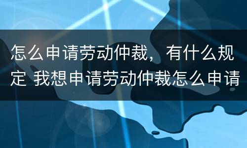怎么申请劳动仲裁，有什么规定 我想申请劳动仲裁怎么申请