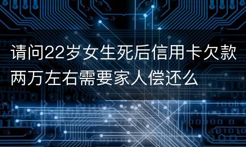 请问22岁女生死后信用卡欠款两万左右需要家人偿还么
