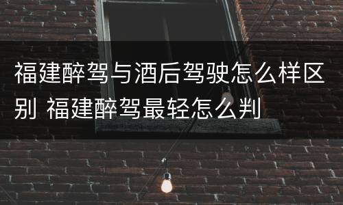 福建醉驾与酒后驾驶怎么样区别 福建醉驾最轻怎么判