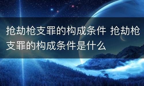 抢劫枪支罪的构成条件 抢劫枪支罪的构成条件是什么