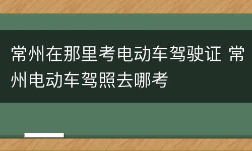 常州在那里考电动车驾驶证 常州电动车驾照去哪考