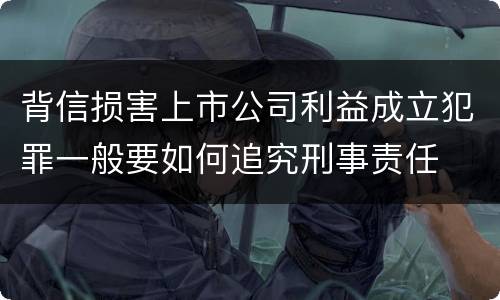 背信损害上市公司利益成立犯罪一般要如何追究刑事责任