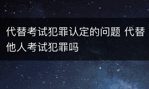 代替考试犯罪认定的问题 代替他人考试犯罪吗