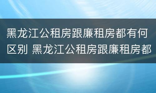 黑龙江公租房跟廉租房都有何区别 黑龙江公租房跟廉租房都有何区别和联系