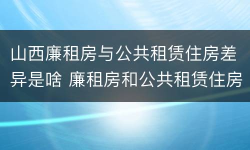 山西廉租房与公共租赁住房差异是啥 廉租房和公共租赁住房的区别
