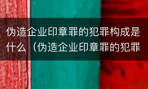 伪造企业印章罪的犯罪构成是什么（伪造企业印章罪的犯罪构成是什么意思）