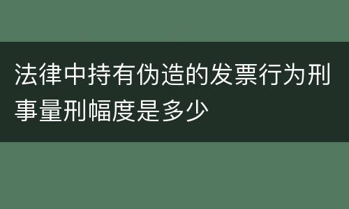 法律中持有伪造的发票行为刑事量刑幅度是多少