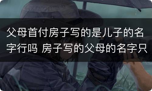父母首付房子写的是儿子的名字行吗 房子写的父母的名字只拿了首付