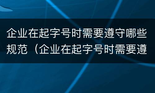 企业在起字号时需要遵守哪些规范（企业在起字号时需要遵守哪些规范和要求）