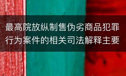 最高院放纵制售伪劣商品犯罪行为案件的相关司法解释主要规定有哪些