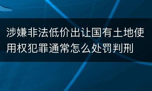涉嫌非法低价出让国有土地使用权犯罪通常怎么处罚判刑