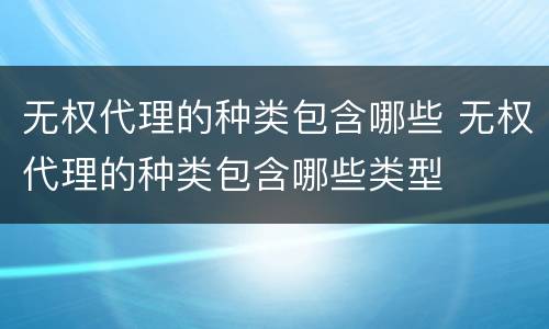 无权代理的种类包含哪些 无权代理的种类包含哪些类型