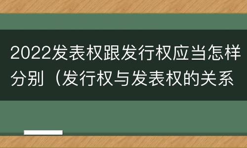 2022发表权跟发行权应当怎样分别（发行权与发表权的关系）