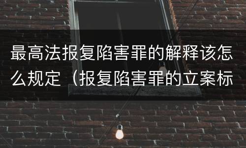 最高法报复陷害罪的解释该怎么规定（报复陷害罪的立案标准）