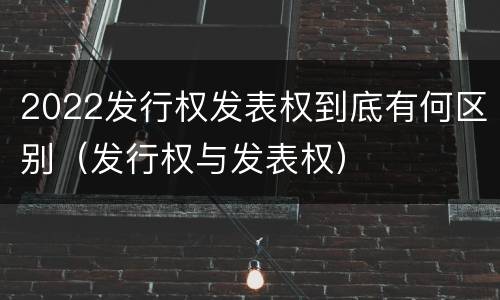 2022发行权发表权到底有何区别（发行权与发表权）