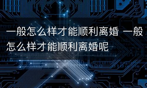 一般怎么样才能顺利离婚 一般怎么样才能顺利离婚呢