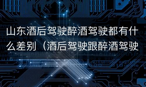 山东酒后驾驶醉酒驾驶都有什么差别（酒后驾驶跟醉酒驾驶的区别）