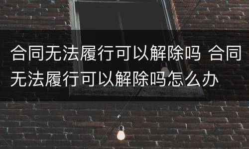 合同无法履行可以解除吗 合同无法履行可以解除吗怎么办