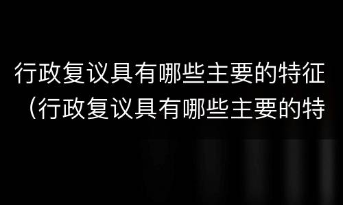 行政复议具有哪些主要的特征（行政复议具有哪些主要的特征和程序）